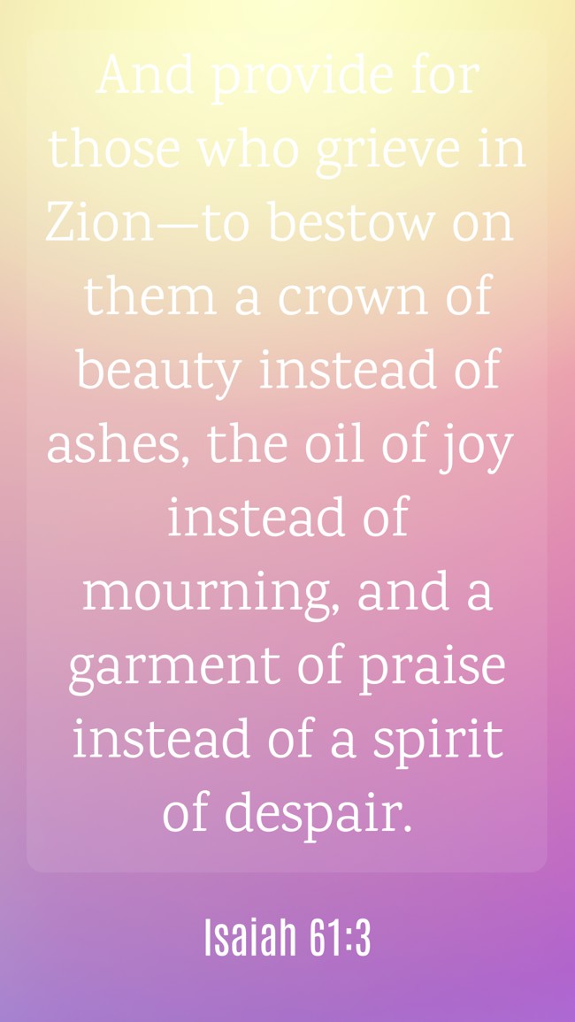And provide for those who grieve in Zion—to bestow on them a crown of beauty instead of ashes, the oil of joy instead of mourning, and a garment of praise instead of a spirit of despair. - Isaiah 61:3