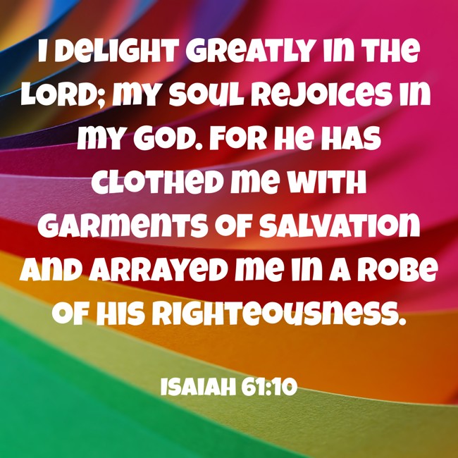 I delight greatly in the LORD; my soul rejoices in my God. For he has clothed me with garments of salvation and arrayed me in a robe of his righteousness. - Isaiah 61:10