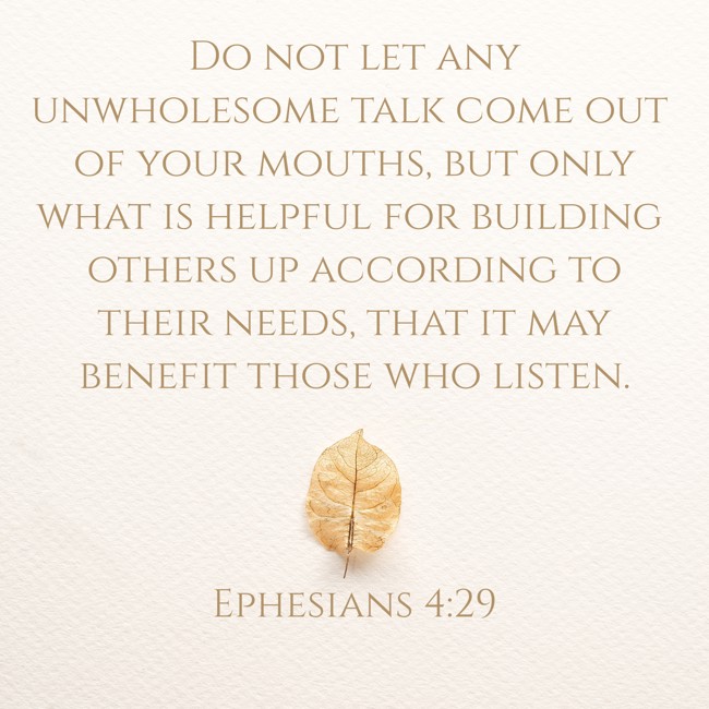 Do not let any unwholesome talk come out of your mouths, but only what is helpful for building others up according to their needs, that it may benefit those who listen. - Ephesians 4:29