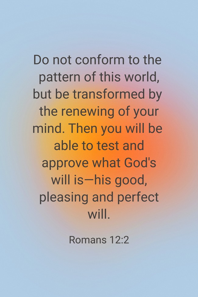 Do not conform to the pattern of this world, but be transformed by the renewing of your mind. Then you will be able to test and approve what God's will is—his good, pleasing and perfect will. - Romans 12:2