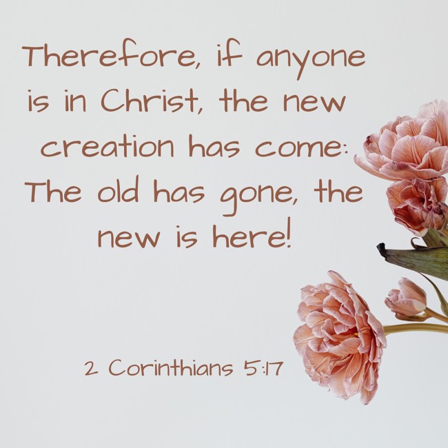 Therefore, if anyone is in Christ, the new creation has come: The old has gone, the new is here! - 2 Corinthians 5:17