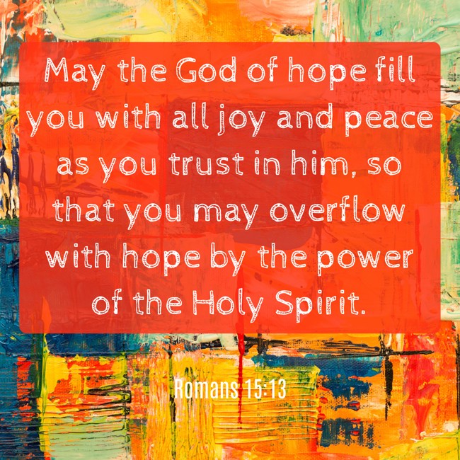 May the God of hope fill you with all joy and peace as you trust in him, so that you may overflow with hope by the power of the Holy Spirit. - Romans 15:13