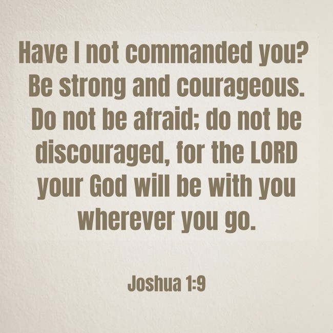 Have I not commanded you? Be strong and courageous. Do not be afraid; do not be discouraged, for the LORD your God will be with you wherever you go. - Joshua 1:9