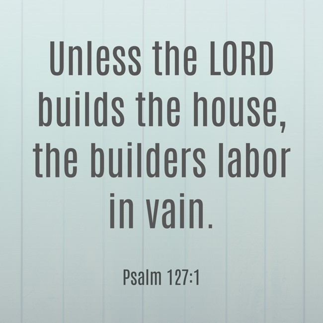 Unless the LORD builds the house, the builders labor in vain. - Psalm 127:1