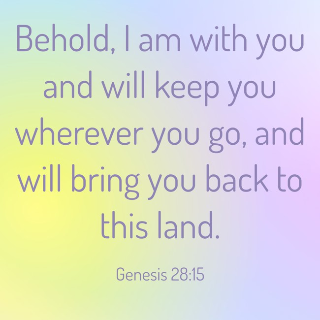 Behold, I am with you and will keep you wherever you go, and will bring you back to this land. - Genesis 28:15