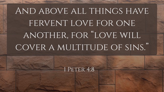 And above all things have fervent love for one another, for “love will cover a multitude of sins.” - 1 Peter 4:8