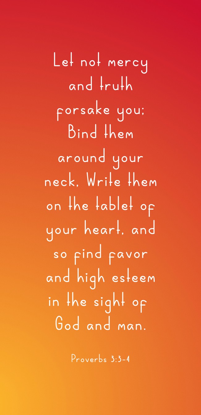Let not mercy and truth forsake you; Bind them around your neck, Write them on the tablet of your heart, and so find favor and high esteem in the sight of God and man. - Proverbs 3:3-4