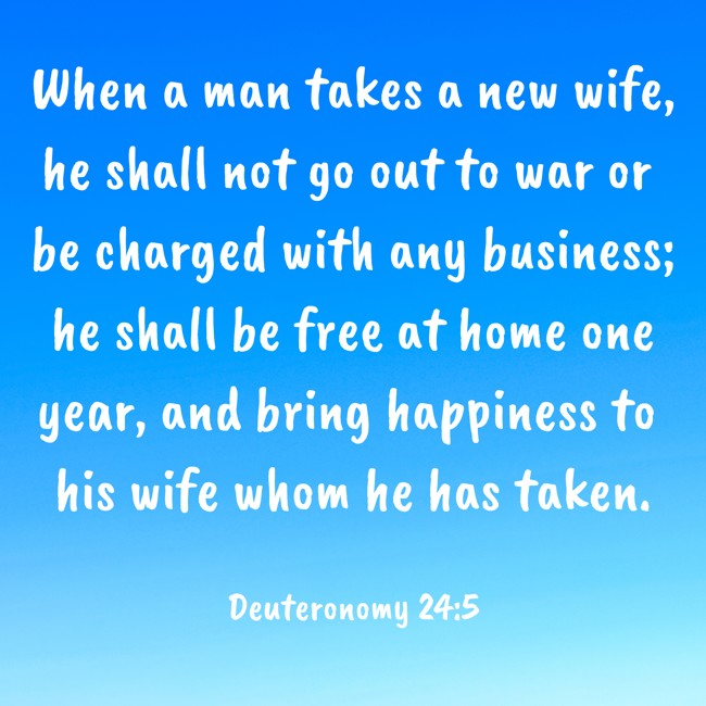 When a man takes a new wife, he shall not go out to war or be charged with any business; he shall be free at home one year, and bring happiness to his wife whom he has taken. - Deuteronomy 24:5