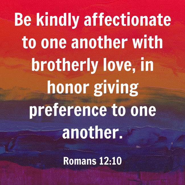 Be kindly affectionate to one another with brotherly love, in honor giving preference to one another. - Romans 12:10