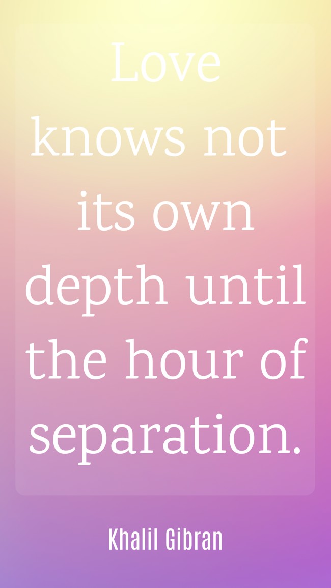Love knows not its own depth until the hour of separation. - Khalil Gibran