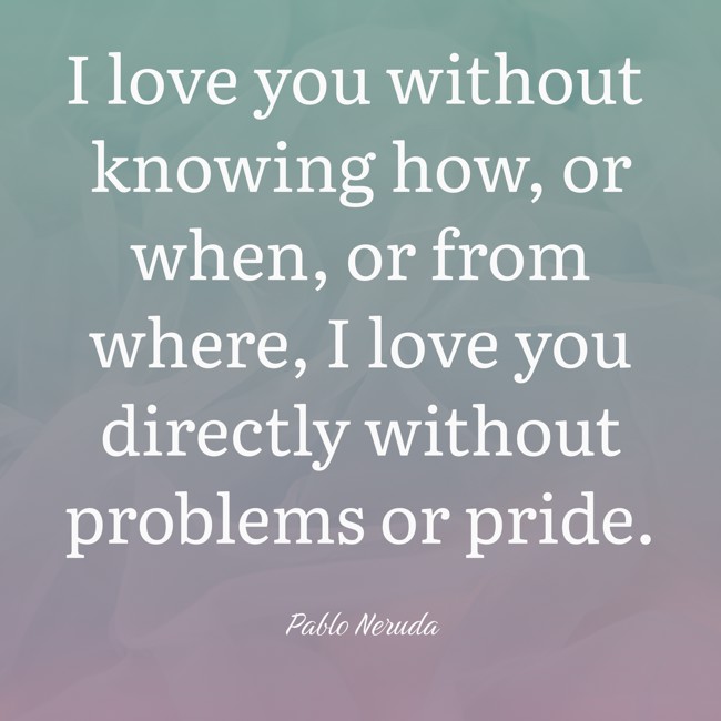 I love you without knowing how, or when, or from where, I love you directly without problems or pride. - Pablo Neruda