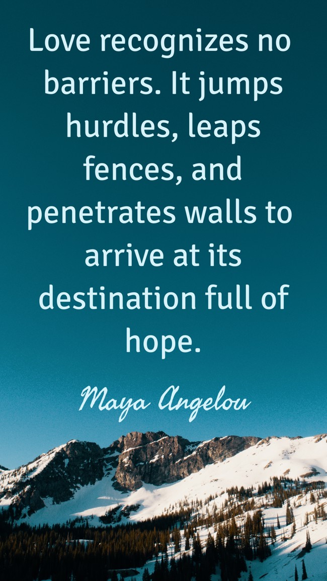 Love recognizes no barriers. It jumps hurdles, leaps fences, and penetrates walls to arrive at its destination full of hope. - Maya Angelou