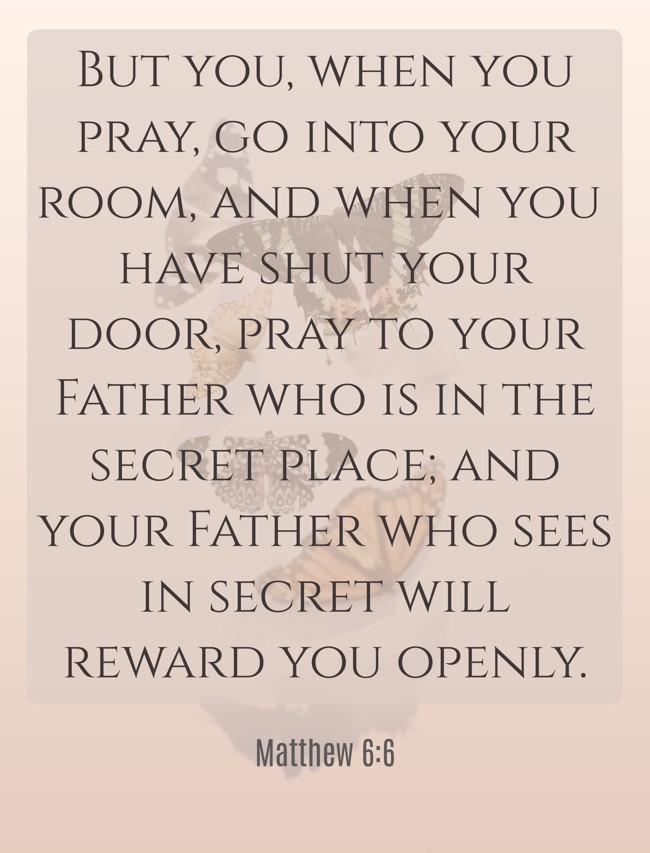 But you, when you pray, go into your room, and when you have shut your door, pray to your Father who is in the secret place; and your Father who sees in secret will reward you openly. - Matthew 6:6