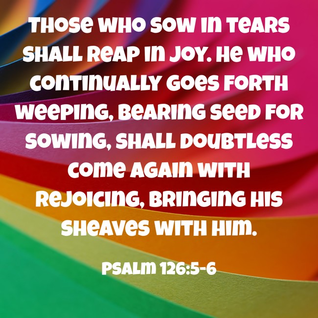 Those who sow in tears shall reap in joy. He who continually goes forth weeping, bearing seed for sowing, shall doubtless come again with rejoicing, bringing his sheaves with him. - Psalm 126:5-6