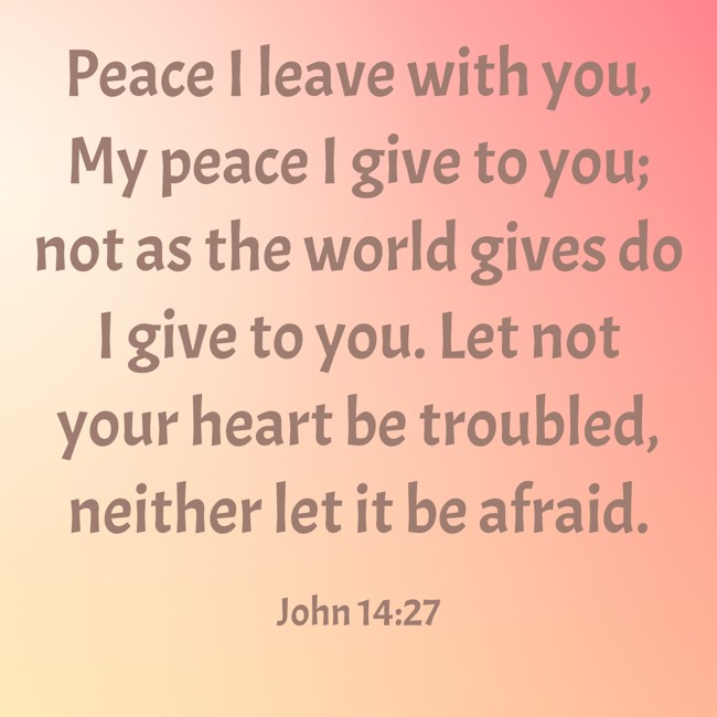 Peace I leave with you, My peace I give to you; not as the world gives do I give to you. Let not your heart be troubled, neither let it be afraid. - John 14:27