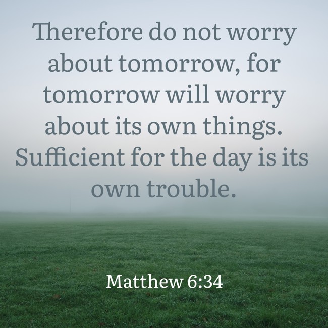 Therefore do not worry about tomorrow, for tomorrow will worry about its own things. Sufficient for the day is its own trouble. - Matthew 6:34
