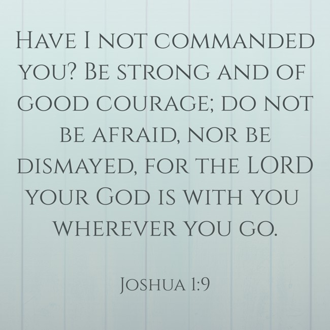 Have I not commanded you? Be strong and of good courage; do not be afraid, nor be dismayed, for the LORD your God is with you wherever you go. - Joshua 1:9