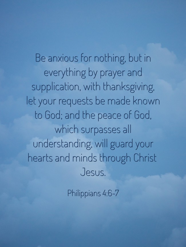 Be anxious for nothing, but in everything by prayer and supplication, with thanksgiving, let your requests be made known to God; and the peace of God, which surpasses all understanding, will guard your hearts and minds through Christ Jesus. - Philippians 4:6-7