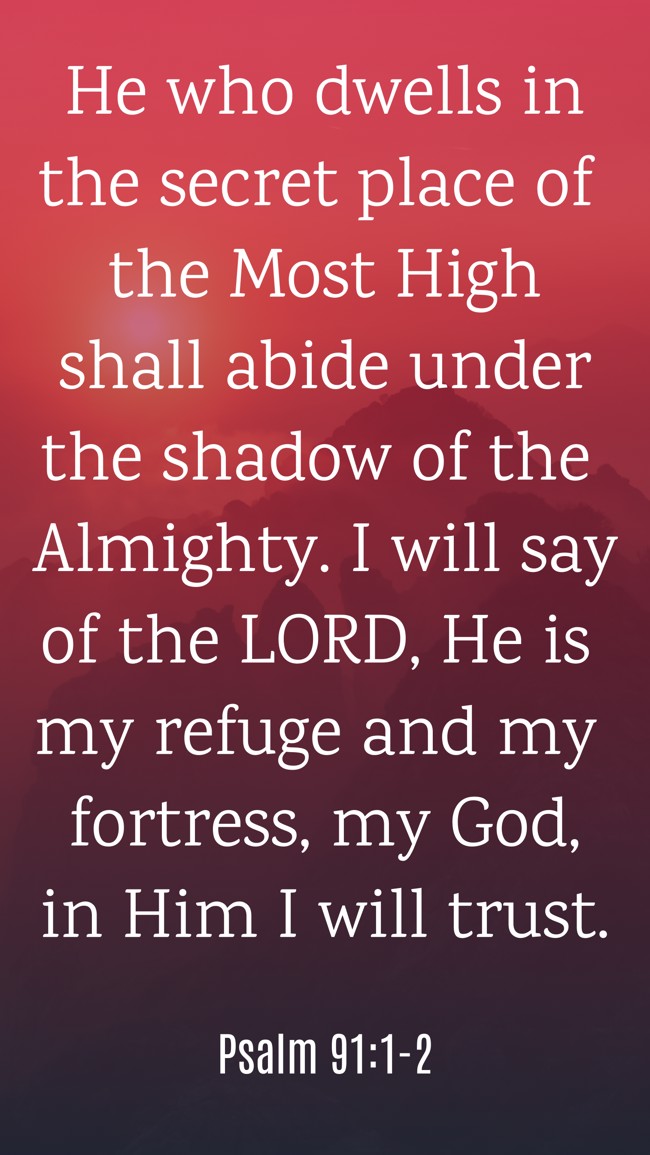 He who dwells in the secret place of the Most High shall abide under the shadow of the Almighty. I will say of the LORD, He is my refuge and my fortress, my God, in Him I will trust. - Psalm 91:1-2