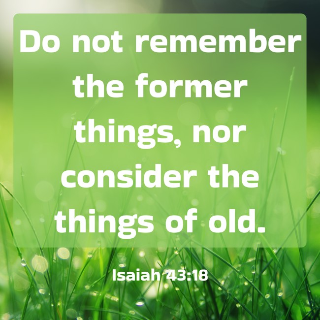 Do not remember the former things, nor consider the things of old. - Isaiah 43:18