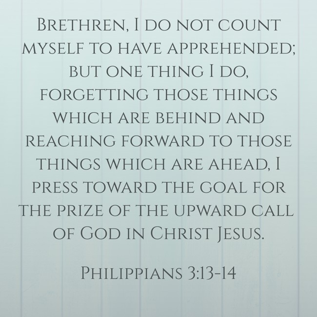 Brethren, I do not count myself to have apprehended; but one thing I do, forgetting those things which are behind and reaching forward to those things which are ahead, I press toward the goal for the prize of the upward call of God in Christ Jesus. - Philippians 3:13-14