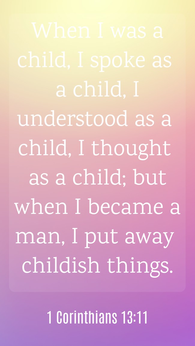 When I was a child, I spoke as a child, I understood as a child, I thought as a child; but when I became a man, I put away childish things. - 1 Corinthians 13:11