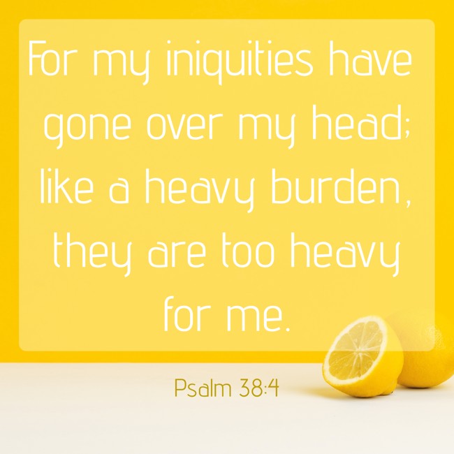 For my iniquities have gone over my head; like a heavy burden, they are too heavy for me. - Psalm 38:4