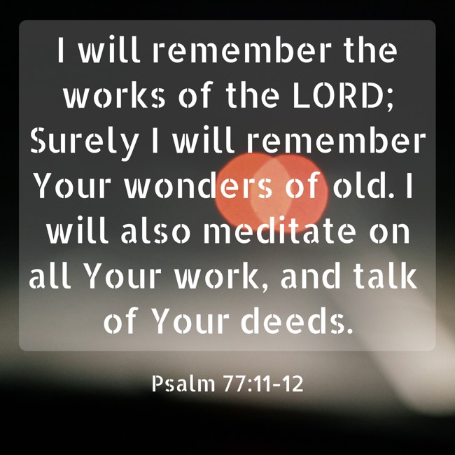 I will remember the works of the LORD; Surely I will remember Your wonders of old. I will also meditate on all Your work, and talk of Your deeds. - Psalm 77:11-12