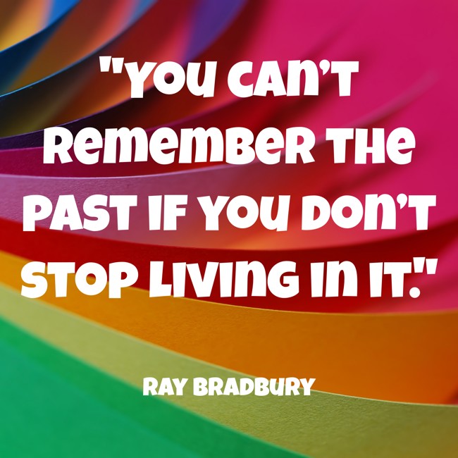 You can’t remember the past if you don’t stop living in it. - Ray Bradbury