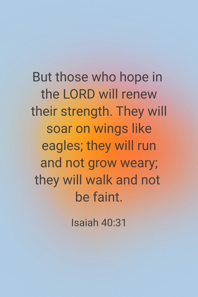 But those who hope in the LORD will renew their strength. They will soar on wings like eagles; they will run and not grow weary; they will walk and not be faint. - Isaiah 40:31