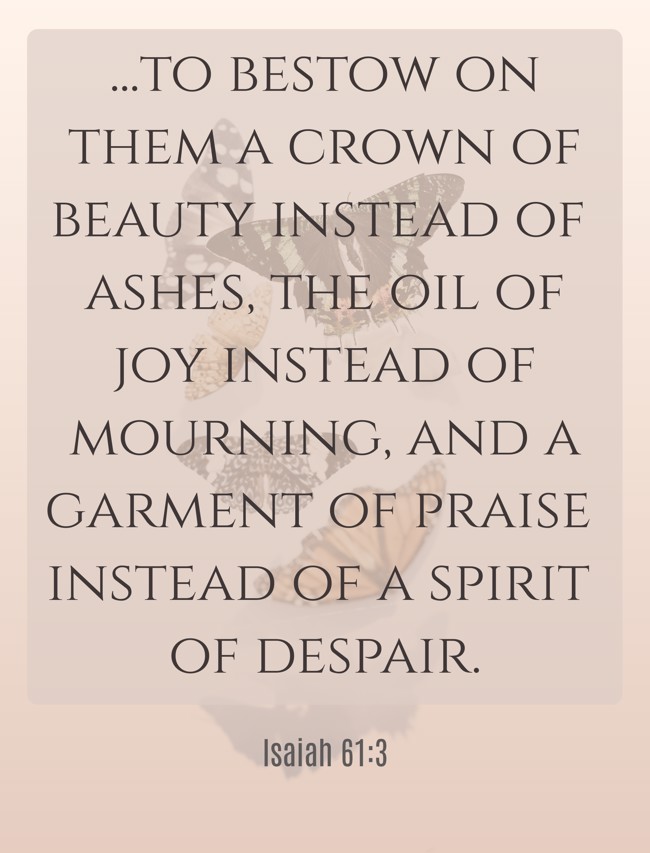 ...to bestow on them a crown of beauty instead of ashes, the oil of joy instead of mourning, and a garment of praise instead of a spirit of despair. - Isaiah 61:3