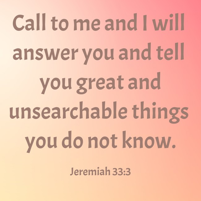 Call to me and I will answer you and tell you great and unsearchable things you do not know. - Jeremiah 33:3
