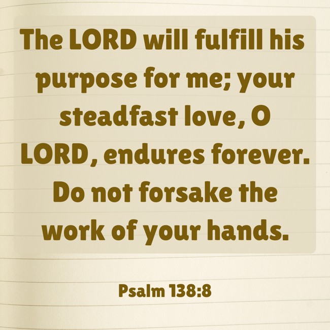 The LORD will fulfill his purpose for me; your steadfast love, O LORD, endures forever. Do not forsake the work of your hands. - Psalm 138:8