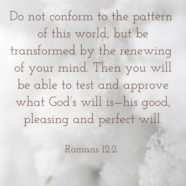 Do not conform to the pattern of this world, but be transformed by the renewing of your mind. Then you will be able to test and approve what God’s will is—his good, pleasing and perfect will. - Romans 12:2