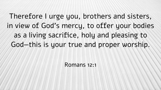 Therefore I urge you, brothers and sisters, in view of God’s mercy, to offer your bodies as a living sacrifice, holy and pleasing to God—this is your true and proper worship. - Romans 12:1