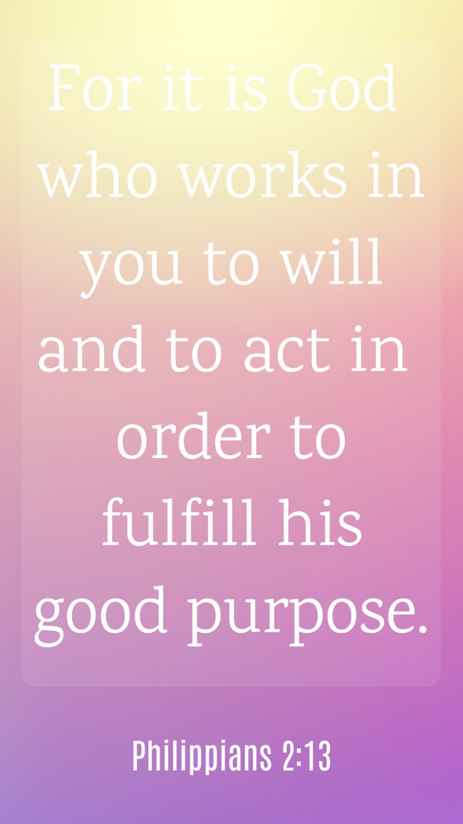 For it is God who works in you to will and to act in order to fulfill his good purpose. - Philippians 2:13