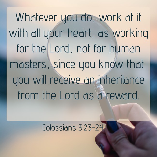 Whatever you do, work at it with all your heart, as working for the Lord, not for human masters, since you know that you will receive an inheritance from the Lord as a reward. - Colossians 3:23-24