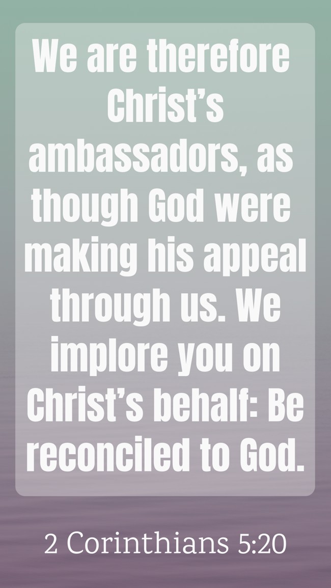 We are therefore Christ’s ambassadors, as though God were making his appeal through us. We implore you on Christ’s behalf: Be reconciled to God. - 2 Corinthians 5:20