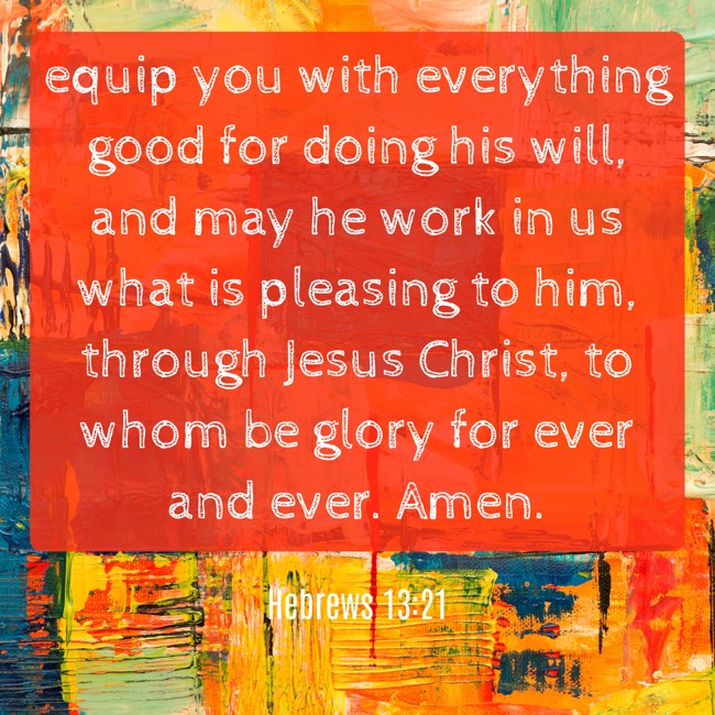 equip you with everything good for doing his will, and may he work in us what is pleasing to him, through Jesus Christ, to whom be glory for ever and ever. Amen. - Hebrews 13:21