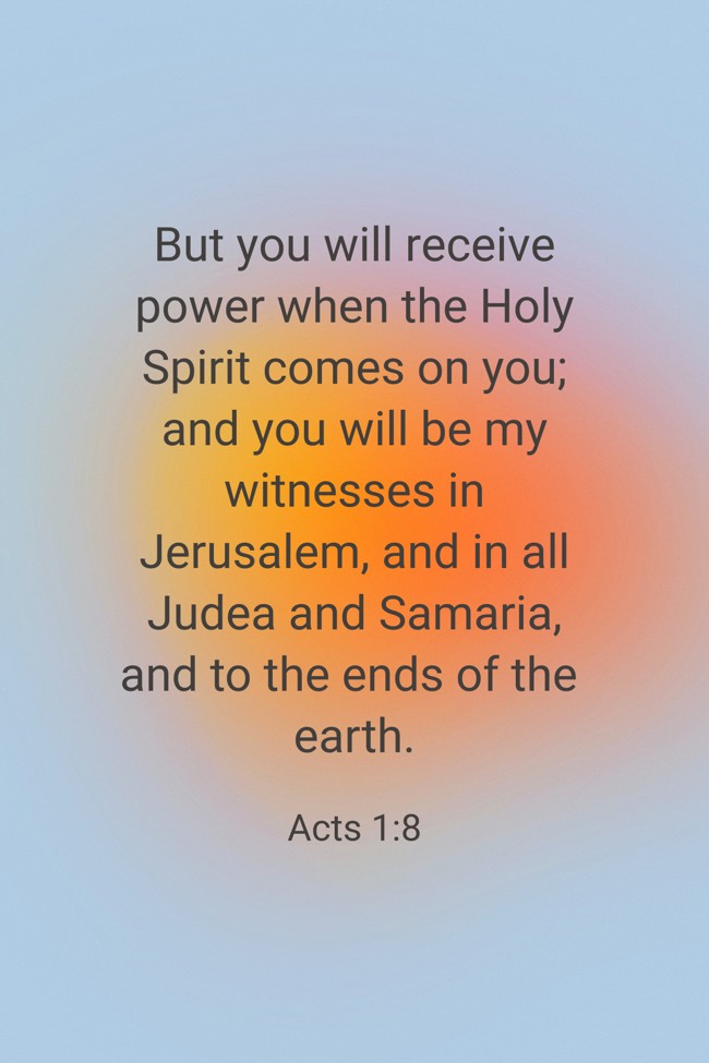 But you will receive power when the Holy Spirit comes on you; and you will be my witnesses in Jerusalem, and in all Judea and Samaria, and to the ends of the earth. - Acts 1:8