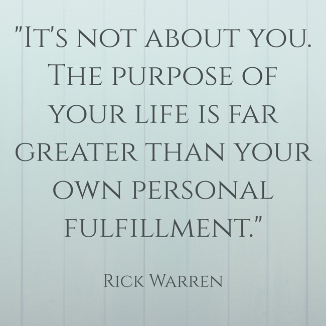 It's not about you. The purpose of your life is far greater than your own personal fulfillment. - Rick Warren