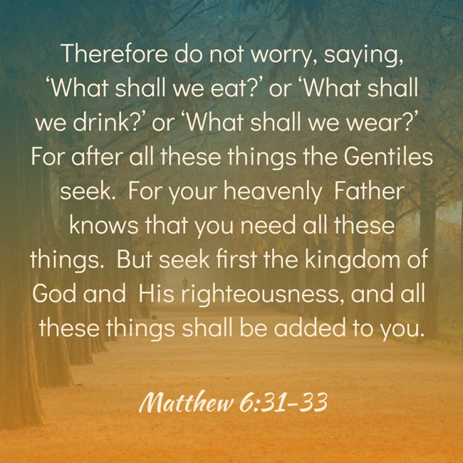 Therefore do not worry, saying, ‘What shall we eat?’ or ‘What shall we drink?’ or ‘What shall we wear?’ For after all these things the Gentiles seek. For your heavenly Father knows that you need all these things. But seek first the kingdom of God and His righteousness, and all these things shall be added to you. - Matthew 6:31-33