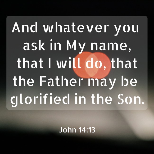 And whatever you ask in My name, that I will do, that the Father may be glorified in the Son. - John 14:13