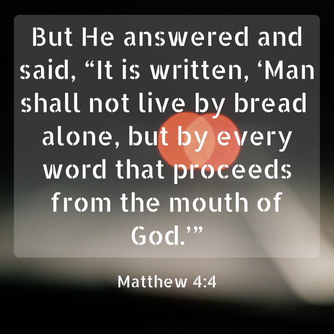 But He answered and said, “It is written, ‘Man shall not live by bread alone, but by every word that proceeds from the mouth of God.’” - Matthew 4:4