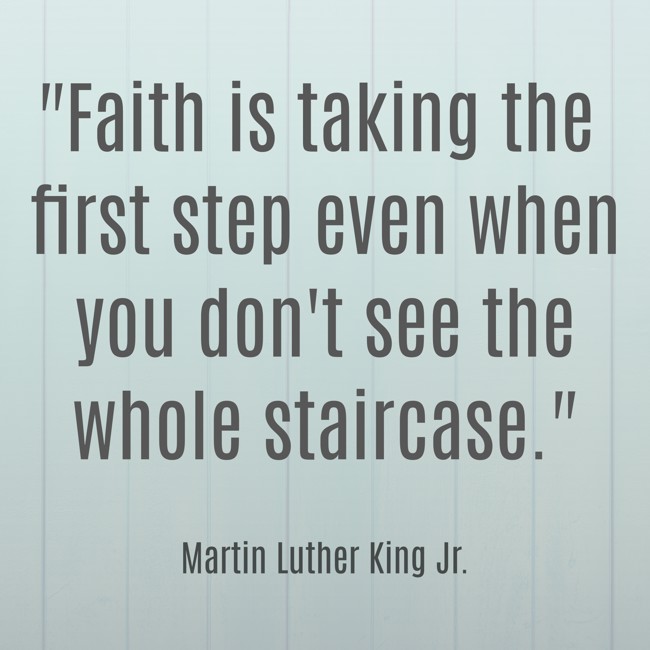 Faith is taking the first step even when you don't see the whole staircase. - Martin Luther King Jr.
