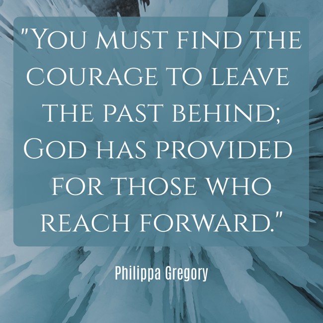 You must find the courage to leave the past behind; God has provided for those who reach forward. - Philippa Gregory