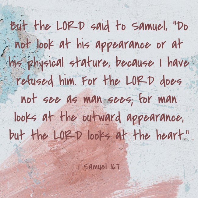 But the LORD said to Samuel, “Do not look at his appearance or at his physical stature, because I have refused him. For the LORD does not see as man sees; for man looks at the outward appearance, but the LORD looks at the heart.” - 1 Samuel 16:7