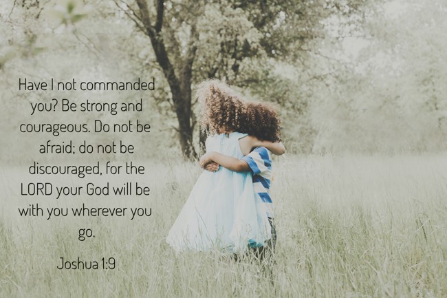 Have I not commanded you? Be strong and courageous. Do not be afraid; do not be discouraged, for the LORD your God will be with you wherever you go. - Joshua 1:9