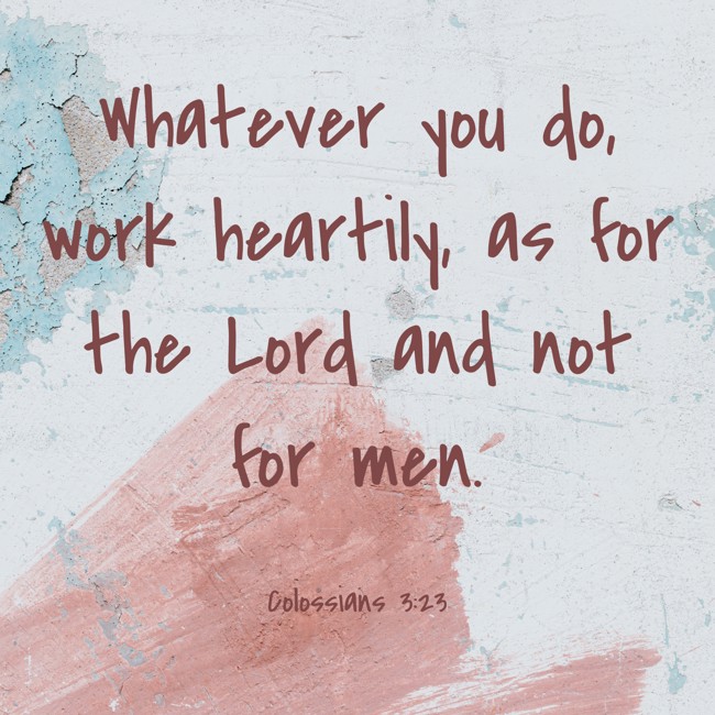 Whatever you do, work heartily, as for the Lord and not for men. - Colossians 3:23