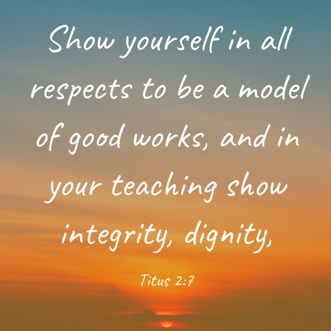 Show yourself in all respects to be a model of good works, and in your teaching show integrity, dignity, - Titus 2:7